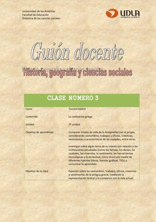 Universidad de las Américas 
Facultad de educación 
Didáctica de las ciencias sociales 
CLASE NÚMERO 3 
Curso 
Tercero básico 
Contenido 
La civilización griega 
Unidad 
2º unidad 
Objetivo de aprendizaje 
Comparar modos de vida de la Antigüedad con el propio, considerando costumbres, trabajos y oficios, creencias, vestimentas y características de las ciudades, entre otros. Investigar sobre algún tema de su interés con relación a las civilizaciones estudiadas (como los héroes, los dioses, las ciudades, las viviendas, la vestimenta, las herramientas tecnológicas y la esclavitud, entre otros) por medio de diferentes fuentes (libros, fuentes gráficas, TICs) y comunicar lo aprendido. 
Objetivo de la clase 
Exponen sobre las costumbres, trabajos, oficios, creencias o vestimentas de la antigua grecia, mediante la representación teatral y lo comparan con la vida actual. 
 