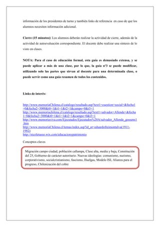 información de los presidentes de turno y también links de referencia en caso de que los
alumnos necesiten información adicional.
Cierre (15 minutos): Los alumnos deberán realizar la actividad de cierre, además de la
actividad de autoevaluación correspondiente. El docente debe realizar una síntesis de lo
visto en clases.
NOTA: Para el caso de educación formal, esta guía es demasiado extensa, y se
puede aplicar a más de una clase, por lo que, la guía nº3 se puede modificar,
utilizando solo las partes que sirvan al docente para una determinada clase, o
puede servir como una guía resumen de todos los contenidos.
Links de interés:
http://www.memoriaChilena.cl/catalogo/resultado.asp?text1=cuestion+social+&fecha1
=0&fecha2=3000&t0=1&t1=1&t2=1&campo=0&t3=1
http://www.memoriachilena.cl/catalogo/resultado.asp?text1=salvador+Allende+&fecha
1=0&fecha2=3000&t0=1&t1=1&t2=1&campo=0&t3=1
http://www.memoriaviva.com/Ejecutados/Ejecutados%20A/salvador_Allende_gossens1
.htm
http://www.memoriaChilena.cl/temas/index.asp?id_ut=eduardofreimontalva(1911-
1982)
http://nicoletasso.wix.com/educacionypatrimonio
Conceptos claves
Migración campo ciudad, población callampa, Clase alta, media y baja, Constitución
del 25, Gobierno de carácter autoritario. Nuevas ideologías: comunismo, nazismo,
corporativismo, socialcristianismo, fascismo, Huelgas, Modelo ISI, Alianza para el
progreso, Chilenización del cobre
 