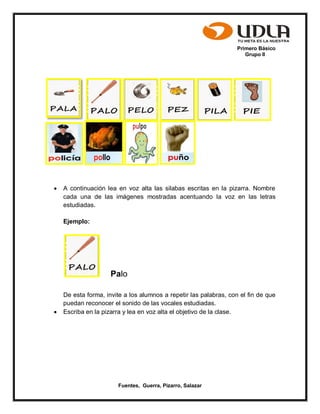 Primero Básico
Grupo II
Fuentes, Guerra, Pizarro, Salazar
 A continuación lea en voz alta las silabas escritas en la pizarra. Nombre
cada una de las imágenes mostradas acentuando la voz en las letras
estudiadas.
Ejemplo:
Palo
De esta forma, invite a los alumnos a repetir las palabras, con el fin de que
puedan reconocer el sonido de las vocales estudiadas.
 Escriba en la pizarra y lea en voz alta el objetivo de la clase.
 