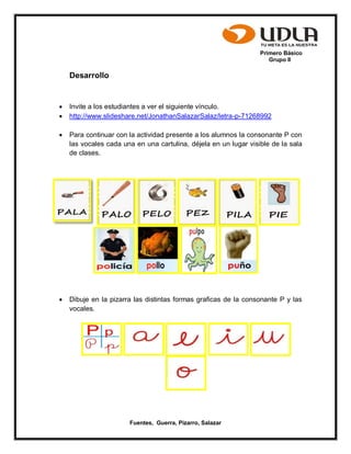 Primero Básico
Grupo II
Fuentes, Guerra, Pizarro, Salazar
Desarrollo
 Invite a los estudiantes a ver el siguiente vínculo.
 http://www.slideshare.net/JonathanSalazarSalaz/letra-p-71268992
 Para continuar con la actividad presente a los alumnos la consonante P con
las vocales cada una en una cartulina, déjela en un lugar visible de la sala
de clases.
 Dibuje en la pizarra las distintas formas graficas de la consonante P y las
vocales.
 