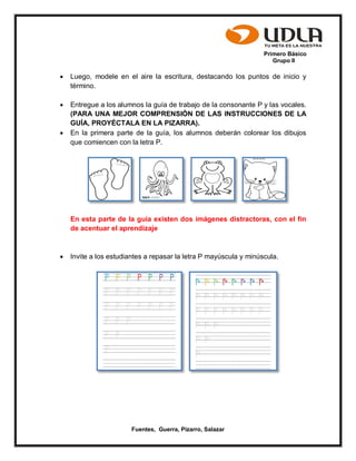 Primero Básico
Grupo II
Fuentes, Guerra, Pizarro, Salazar
 Luego, modele en el aire la escritura, destacando los puntos de inicio y
término.
 Entregue a los alumnos la guía de trabajo de la consonante P y las vocales.
(PARA UNA MEJOR COMPRENSIÓN DE LAS INSTRUCCIONES DE LA
GUÍA, PROYÉCTALA EN LA PIZARRA).
 En la primera parte de la guía, los alumnos deberán colorear los dibujos
que comiencen con la letra P.
En esta parte de la guía existen dos imágenes distractoras, con el fin
de acentuar el aprendizaje
 Invite a los estudiantes a repasar la letra P mayúscula y minúscula.
 