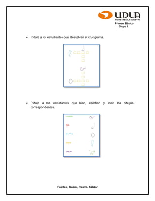 Primero Básico
Grupo II
Fuentes, Guerra, Pizarro, Salazar
 Pídale a los estudiantes que Resuelvan el crucigrama.
 Pídale a los estudiantes que lean, escriban y unan los dibujos
correspondientes.
 