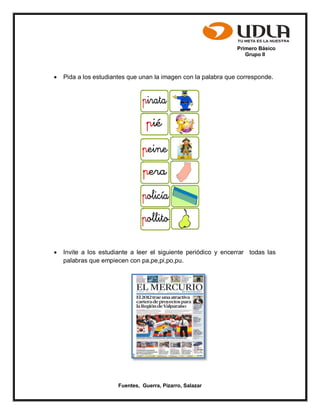 Primero Básico
Grupo II
Fuentes, Guerra, Pizarro, Salazar
 Pida a los estudiantes que unan la imagen con la palabra que corresponde.
 Invite a los estudiante a leer el siguiente periódico y encerrar todas las
palabras que empiecen con pa,pe,pi,po,pu.
 