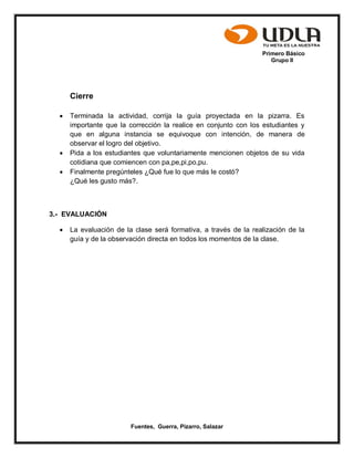 Primero Básico
Grupo II
Fuentes, Guerra, Pizarro, Salazar
Cierre
 Terminada la actividad, corrija la guía proyectada en la pizarra. Es
importante que la corrección la realice en conjunto con los estudiantes y
que en alguna instancia se equivoque con intención, de manera de
observar el logro del objetivo.
 Pida a los estudiantes que voluntariamente mencionen objetos de su vida
cotidiana que comiencen con pa,pe,pi,po,pu.
 Finalmente pregúnteles ¿Qué fue lo que más le costó?
¿Qué les gusto más?.
3.- EVALUACIÓN
 La evaluación de la clase será formativa, a través de la realización de la
guía y de la observación directa en todos los momentos de la clase.
 
