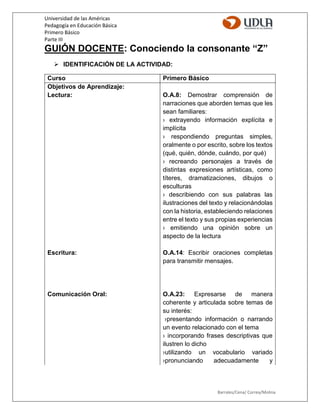 Universidad de las Américas
Pedagogía en Educación Básica
Primero Básico
Parte III
Barrales/Cena/ Correa/Molina
GUIÓN DOCENTE: Conociendo la consonante “Z”
 IDENTIFICACIÓN DE LA ACTIVIDAD:
Curso Primero Básico
Objetivos de Aprendizaje:
Lectura:
Escritura:
Comunicación Oral:
O.A.8: Demostrar comprensión de
narraciones que aborden temas que les
sean familiares:
› extrayendo información explícita e
implícita
› respondiendo preguntas simples,
oralmente o por escrito, sobre los textos
(qué, quién, dónde, cuándo, por qué)
› recreando personajes a través de
distintas expresiones artísticas, como
títeres, dramatizaciones, dibujos o
esculturas
› describiendo con sus palabras las
ilustraciones del texto y relacionándolas
con la historia, estableciendo relaciones
entre el texto y sus propias experiencias
› emitiendo una opinión sobre un
aspecto de la lectura
O.A.14: Escribir oraciones completas
para transmitir mensajes.
O.A.23: Expresarse de manera
coherente y articulada sobre temas de
su interés:
›presentando información o narrando
un evento relacionado con el tema
› incorporando frases descriptivas que
ilustren lo dicho
›utilizando un vocabulario variado
›pronunciando adecuadamente y
 