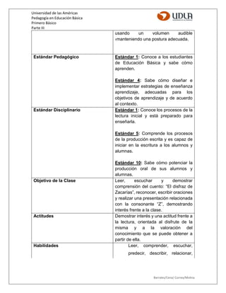 Universidad de las Américas
Pedagogía en Educación Básica
Primero Básico
Parte III
Barrales/Cena/ Correa/Molina
usando un volumen audible
›manteniendo una postura adecuada.
Estándar Pedagógico Estándar 1: Conoce a los estudiantes
de Educación Básica y sabe cómo
aprenden.
Estándar 4: Sabe cómo diseñar e
implementar estrategias de enseñanza
aprendizaje, adecuadas para los
objetivos de aprendizaje y de acuerdo
al contexto.
Estándar Disciplinario Estándar 1: Conoce los procesos de la
lectura inicial y está preparado para
enseñarla.
Estándar 5: Comprende los procesos
de la producción escrita y es capaz de
iniciar en la escritura a los alumnos y
alumnas.
Estándar 10: Sabe cómo potenciar la
producción oral de sus alumnos y
alumnas.
Objetivo de la Clase Leer, escuchar y demostrar
comprensión del cuento: “El disfraz de
Zacarías”, reconocer, escribir oraciones
y realizar una presentación relacionada
con la consonante “Z”, demostrando
interés frente a la clase.
Actitudes Demostrar interés y una actitud frente a
la lectura, orientada al disfrute de la
misma y a la valoración del
conocimiento que se puede obtener a
partir de ella.
Habilidades Leer, comprender, escuchar,
predecir, describir, relacionar,
 