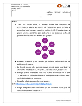 Universidad de las Américas
Pedagogía en Educación Básica
Primero Básico
Parte III
Barrales/Cena/ Correa/Molina
explicar, formular opiniones,
escribir,
Inicio:
 Junto con saludo inicial, la docente realiza una activación de
conocimientos previos recordando las consonantes vistas durante la
presente unidad, con sus respectivos sonidos: K-V-X-W, realizando en la
pizarra un mapa semántico para cada una de las letras que contendrá
palabras con las letras estudiadas: Por ejemplo:
 Para ello, la docente pide a los niños que en forma voluntaria anoten las
palabras en la pizarra.
 La docente explica a los alumnos /as que, en esta clase, aprenderán la
última letra del abecedario. Pregunta: ¿cuál letra será?, ¿la conocen?
 Entrega guía de aprendizaje para cada alumno relacionada con la letra
“Z”, explicando a los niños que deberán leerla y realizarla durante la clase,
según indicaciones de la docente.
 Para ello, solicita que escuchen una canción:
Link: https://www.youtube.com/watch?v=6jRgg7OaK4E
 Luego, completan mapa semántico que se encuentra en la guía del
alumno referido a la consonante “z”.
v
vaca
vaso
veleta
vampiro
viento
oveja
 