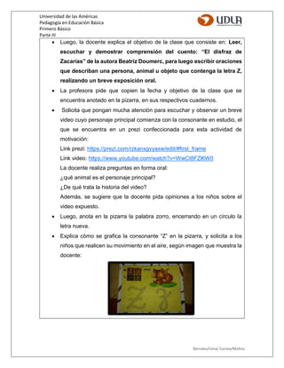 Universidad de las Américas
Pedagogía en Educación Básica
Primero Básico
Parte III
Barrales/Cena/ Correa/Molina
 Luego, la docente explica el objetivo de la clase que consiste en: Leer,
escuchar y demostrar comprensión del cuento: “El disfraz de
Zacarías” de la autora Beatriz Doumerc, para luego escribir oraciones
que describan una persona, animal u objeto que contenga la letra Z,
realizando un breve exposición oral.
 La profesora pide que copien la fecha y objetivo de la clase que se
encuentra anotado en la pizarra, en sus respectivos cuadernos.
 Solicita que pongan mucha atención para escuchar y observar un breve
video cuyo personaje principal comienza con la consonante en estudio, el
que se encuentra en un prezi confeccionada para esta actividad de
motivación:
Link prezi: https://prezi.com/rzkanxgvyaxw/edit/#first_frame
Link video: https://www.youtube.com/watch?v=WwCt8FZl6W0
La docente realiza preguntas en forma oral:
¿qué animal es el personaje principal?
¿De qué trata la historia del video?
Además, se sugiere que la docente pida opiniones a los niños sobre el
video expuesto.
 Luego, anota en la pizarra la palabra zorro, encerrando en un círculo la
letra nueva.
 Explica cómo se grafica la consonante “Z” en la pizarra, y solicita a los
niños que realicen su movimiento en el aire, según imagen que muestra la
docente:
 