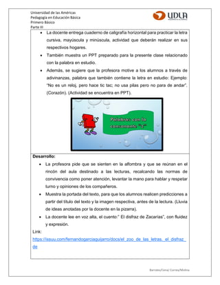 Universidad de las Américas
Pedagogía en Educación Básica
Primero Básico
Parte III
Barrales/Cena/ Correa/Molina
 La docente entrega cuaderno de caligrafía horizontal para practicar la letra
cursiva, mayúscula y minúscula, actividad que deberán realizar en sus
respectivos hogares.
 También muestra un PPT preparado para la presente clase relacionado
con la palabra en estudio.
 Además, se sugiere que la profesora motive a los alumnos a través de
adivinanzas, palabra que también contiene la letra en estudio: Ejemplo:
“No es un reloj, pero hace tic tac; no usa pilas pero no para de andar”.
(Corazón). (Actividad se encuentra en PPT).
Desarrollo:
 La profesora pide que se sienten en la alfombra y que se reúnan en el
rincón del aula destinado a las lecturas, recalcando las normas de
convivencia como poner atención, levantar la mano para hablar y respetar
turno y opiniones de los compañeros.
 Muestra la portada del texto, para que los alumnos realicen predicciones a
partir del título del texto y la imagen respectiva, antes de la lectura. (Lluvia
de ideas anotadas por la docente en la pizarra).
 La docente lee en voz alta, el cuento:” El disfraz de Zacarías”, con fluidez
y expresión.
Link:
https://issuu.com/fernandogarciaguijarro/docs/el_zoo_de_las_letras._el_disfraz_
de
 