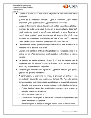 Universidad de las Américas
Pedagogía en Educación Básica
Primero Básico
Parte III
Barrales/Cena/ Correa/Molina
 Durante la lectura, la docente realiza preguntas de comprensión en forma
oral como:
¿Quién es el personaje principal”, ¿qué le sucedió?, ¿qué objetos
encontró?, ¿para qué los quería?,¿qué creen que sucederá?
 Luego de terminar la lectura, la profesora realiza preguntas explícitas e
implícitas del texto como: ¿qué llevaba en la cabeza el zorro Zacarías?,
¿qué objetos se colocó el zorro?, ¿por qué razón el zorro Zacarías se
colocó tales objetos?, ¿qué sucedió con el abejorro Zumbón?, ¿qué
significan las expresiones onomatopéyicas “zas” y “zum zum” ?, ¿por qué
crees que los demás pensaron que estaba disfrazado de zorro?
 La docente los insta a que relaten alguna experiencia de sus vidas que se
relaciona con lo descrito en el texto.
 La profesora realiza un análisis si las predicciones realizadas antes de la
lectura por los niños, concuerdan con lo sucedido realmente en la historia
narrada.
 La docente les explica actividad número 6 y 7 que se encuentra en la
respectiva guía del alumno, donde los alumnos deben leer una serie de
anuncios y responder unas preguntas.
 Pregunta: ¿Se han disfrazado alguna vez?, ¿por qué motivo?, ¿les gustó?,
¿de qué les gustaría disfrazarse?
 A continuación, la profesora los insta, a preparar un disfraz y una
presentación ocupando una palabra con la letra “Z”. Para ello solicita
formar grupos de cuatro alumnos/as, y explica que se evaluará lo siguiente.
- Se debe ceñir solamente al tema a exponer, no desviándose del tema.
- Explica dando al menos dos características que describan a la persona,
animal u objeto que se expone.
- Utiliza vocabulario preciso s
- Escribe en un papelógrafo al menos dos oraciones comprensibles, que
ayude a describir lo expuesto.
- Debe incorporar al menos un dibujo o recorte sobre el tema a tratar.
 