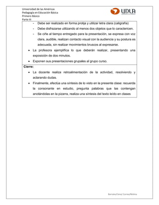 Universidad de las Américas
Pedagogía en Educación Básica
Primero Básico
Parte III
Barrales/Cena/ Correa/Molina
- Debe ser realizado en forma prolija y utilizar letra clara (caligrafía)
- Debe disfrazarse utilizando al menos dos objetos que lo caractericen.
- Se ciñe al tiempo entregado para la presentación, se expresa con voz
clara, audible, realizan contacto visual con la audiencia y su postura es
adecuada, sin realizar movimientos bruscos al expresarse.
 La profesora ejemplifica lo que deberán realizar, presentando una
exposición de dos minutos.
 Exponen sus presentaciones grupales al grupo curso.
Cierre:
 La docente realiza retroalimentación de la actividad, resolviendo y
aclarando dudas.
 Finalmente, efectúa una síntesis de lo visto en la presente clase: recuerda
la consonante en estudio, pregunta palabras que las contengan
anotándolas en la pizarra, realiza una síntesis del texto leído en clases
 