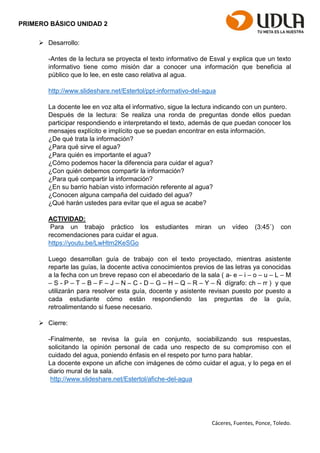 Cáceres, Fuentes, Ponce, Toledo.
PRIMERO BÁSICO UNIDAD 2
 Desarrollo:
-Antes de la lectura se proyecta el texto informativo de Esval y explica que un texto
informativo tiene como misión dar a conocer una información que beneficia al
público que lo lee, en este caso relativa al agua.
http://www.slideshare.net/Estertol/ppt-informativo-del-agua
La docente lee en voz alta el informativo, sigue la lectura indicando con un puntero.
Después de la lectura: Se realiza una ronda de preguntas donde ellos puedan
participar respondiendo e interpretando el texto, además de que puedan conocer los
mensajes explícito e implícito que se puedan encontrar en esta información.
¿De qué trata la información?
¿Para qué sirve el agua?
¿Para quién es importante el agua?
¿Cómo podemos hacer la diferencia para cuidar el agua?
¿Con quién debemos compartir la información?
¿Para qué compartir la información?
¿En su barrio habían visto información referente al agua?
¿Conocen alguna campaña del cuidado del agua?
¿Qué harán ustedes para evitar que el agua se acabe?
ACTIVIDAD:
Para un trabajo práctico los estudiantes miran un vídeo (3:45´) con
recomendaciones para cuidar el agua.
https://youtu.be/LwHtm2KeSGo
Luego desarrollan guía de trabajo con el texto proyectado, mientras asistente
reparte las guías, la docente activa conocimientos previos de las letras ya conocidas
a la fecha con un breve repaso con el abecedario de la sala ( a- e – i – o – u – L – M
– S - P – T – B – F – J – N – C - D – G – H – Q – R – Y – Ñ dígrafo: ch – rr ) y que
utilizarán para resolver esta guía, docente y asistente revisan puesto por puesto a
cada estudiante cómo están respondiendo las preguntas de la guía,
retroalimentando si fuese necesario.
 Cierre:
-Finalmente, se revisa la guía en conjunto, sociabilizando sus respuestas,
solicitando la opinión personal de cada uno respecto de su compromiso con el
cuidado del agua, poniendo énfasis en el respeto por turno para hablar.
La docente expone un afiche con imágenes de cómo cuidar el agua, y lo pega en el
diario mural de la sala.
http://www.slideshare.net/Estertol/afiche-del-agua
 