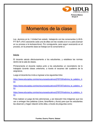 Primero Básico
Grupo II
Fuentes, Guerra, Pizarro, Salazar
Los alumnos en la I Unidad han estado trabajando con las consonantes (L-M-S-
P-T-B-F-J-N-C asociando cada una de ellas con las vocales a-e-i-o-u para avanzar
en su proceso a la lectoescritura). Por consiguiente, para seguir avanzando en el
proceso, en la presente clase se trabaja con la consonante Ll.
Inicio
El docente saluda afectuosamente a los estudiantes, y establece las normas
dentro de la sala de clases.
Primeramente el docente realiza junto a los estudiantes un recordatorio de lo
trabajado durante clases anteriores, a través el escaneo del cuaderno de la
asignatura.
Luego el docente los invita a ingresar a los siguientes links:
https://www.educaplay.com/es/recursoseducativos/2787330/adivina_la_palabra_.h
tm
https://www.educaplay.com/es/recursoseducativos/2787357/adivina_la_palabra_.h
tm
https://www.educaplay.com/es/recursoseducativos/2787374/adivina_la_palabra_.h
tm
Para realizar un juego de tres adivinanzas, y así descubrir tres imágenes que nos
van a entregar tres palabras (Llave, llorar/llanto y lluvia) para que los estudiantes
las observen y hagan relación entre ellas, a través de preguntas como:
Momentos de la clase
 