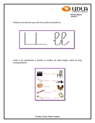 Primero Básico
Grupo II
Fuentes, Guerra, Pizarro, Salazar
Pídeles a los alumnos que unan los puntitos de la letra LL.
Invite a los estudiantes a escribir el nombre de cada imagen sobre la línea
correspondiente.
 