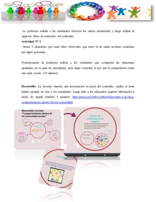 La profesora solicita a los estudiantes observar los videos atentamente y luego realizar la 
siguiente labor de activación del contenido: 
Actividad N° 1 
-Anota 3 situaciones por cada video observado, que notes tú de malas acciones cometidas 
por algún personaje. 
Posteriormente la profesora solicita a los estudiantes que compartan las situaciones 
apuntadas en su guía de aprendizaje, para luego comentar el por qué la categorizaron como 
una mala acción. (15 minutos) 
Desarrollo: La docente muestra una presentación en prezi del contenido, explica el tema 
dando ejemplo de éste a los estudiantes. Luego pide a los educandos registrar información a 
modo de apunte (mínimo 5 apuntes). http://prezi.com/5nrb1vwdbrz4/bienvendo-a-la-clase-comportamiento- 
dentro-de-mi-comunidad/ 
 