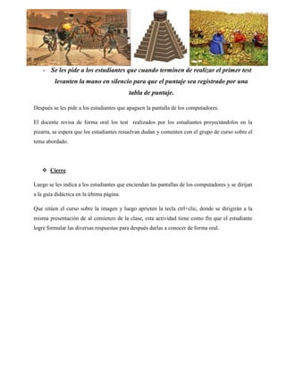 - Se les pide a los estudiantes que cuando terminen de realizar el primer test levanten la mano en silencio para que el puntaje sea registrado por una tabla de puntaje. 
Después se les pide a los estudiantes que apaguen la pantalla de los computadores. 
El docente revisa de forma oral los test realizados por los estudiantes proyectándolos en la pizarra, se espera que los estudiantes resuelvan dudan y comenten con el grupo de curso sobre el tema abordado. 
 Cierre 
Luego se les indica a los estudiantes que enciendan las pantallas de los computadores y se dirijan a la guía didáctica en la última página. 
Que sitúen el curso sobre la imagen y luego aprieten la tecla ctrl+clic, donde se dirigirán a la misma presentación de al comienzo de la clase, esta actividad tiene como fin que el estudiante logre formular las diversas respuestas para después darlas a conocer de forma oral. 
 