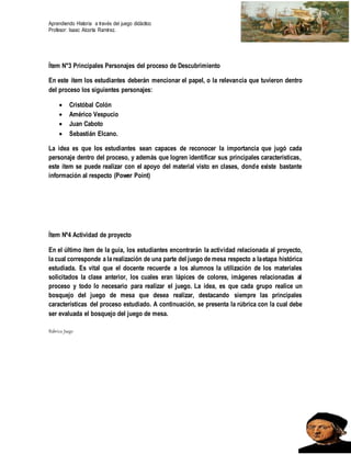 Aprendiendo Historia a través del juego didáctico
Profesor: Isaac Alcorta Ramírez.
Ítem N°3 Principales Personajes del proceso de Descubrimiento
En este ítem los estudiantes deberán mencionar el papel, o la relevancia que tuvieron dentro
del proceso los siguientes personajes:
 Cristóbal Colón
 Américo Vespucio
 Juan Caboto
 Sebastián Elcano.
La idea es que los estudiantes sean capaces de reconocer la importancia que jugó cada
personaje dentro del proceso, y además que logren identificar sus principales características,
este ítem se puede realizar con el apoyo del material visto en clases, donde existe bastante
información al respecto (Power Point)
Ítem Nº4 Actividad de proyecto
En el último ítem de la guía, los estudiantes encontrarán la actividad relacionada al proyecto,
la cual corresponde a la realización de una parte del juego de mesa respecto a laetapa histórica
estudiada. Es vital que el docente recuerde a los alumnos la utilización de los materiales
solicitados la clase anterior, los cuales eran lápices de colores, imágenes relacionadas al
proceso y todo lo necesario para realizar el juego. La idea, es que cada grupo realice un
bosquejo del juego de mesa que desea realizar, destacando siempre las principales
características del proceso estudiado. A continuación, se presenta la rúbrica con la cual debe
ser evaluada el bosquejo del juego de mesa.
Rúbrica Juego
 