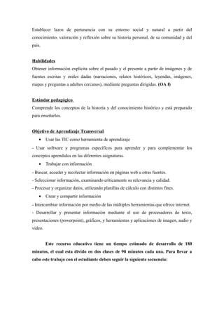 Establecer lazos de pertenencia con su entorno social y natural a partir del
conocimiento, valoración y reflexión sobre su historia personal, de su comunidad y del
país.
Habilidades
Obtener información explícita sobre el pasado y el presente a partir de imágenes y de
fuentes escritas y orales dadas (narraciones, relatos históricos, leyendas, imágenes,
mapas y preguntas a adultos cercanos), mediante preguntas dirigidas. (OA f)
Estándar pedagógico
Comprende los conceptos de la historia y del conocimiento histórico y está preparado
para enseñarlos.
Objetivo de Aprendizaje Transversal
•

Usar las TIC como herramienta de aprendizaje

- Usar software y programas específicos para aprender y para complementar los
conceptos aprendidos en las diferentes asignaturas.
•

Trabajar con información

- Buscar, acceder y recolectar información en páginas web u otras fuentes.
- Seleccionar información, examinando críticamente su relevancia y calidad.
- Procesar y organizar datos, utilizando planillas de cálculo con distintos fines.
•

Crear y compartir información

- Intercambiar información por medio de las múltiples herramientas que ofrece internet.
- Desarrollar y presentar información mediante el uso de procesadores de texto,
presentaciones (powerpoint), gráficos, y herramientas y aplicaciones de imagen, audio y
video.
Este recurso educativo tiene un tiempo estimado de desarrollo de 180
minutos, el cual esta divido en dos clases de 90 minutos cada una. Para llevar a
cabo este trabajo con el estudiante deben seguir la siguiente secuencia:

 