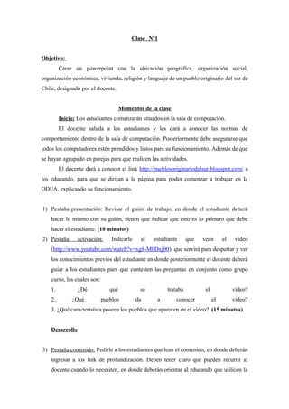 Clase Nº1
Objetivo:
Crear un powerpoint con la ubicación geográfica, organización social,
organización económica, vivienda, religión y lenguaje de un pueblo originario del sur de
Chile, designado por el docente.
Momentos de la clase
Inicio: Los estudiantes comenzarán situados en la sala de computación.
El docente saluda a los estudiantes y les dará a conocer las normas de
comportamiento dentro de la sala de computación. Posteriormente debe asegurarse que
todos los computadores estén prendidos y listos para su funcionamiento. Además de que
se hayan agrupado en parejas para que realicen las actividades.
El docente dará a conocer el link http://pueblosoriginariodelsur.blogspot.com/ a
los educando, para que se dirijan a la página para poder comenzar a trabajar en la
ODEA, explicando su funcionamiento.
1) Pestaña presentación: Revisar el guión de trabajo, en donde el estudiante deberá
hacer lo mismo con su guión, tienen que indicar que esto es lo primero que debe
hacer el estudiante. (10 minutos)
2) Pestaña

activación:

Indicarle

al

estudiante

que

vean

el

video

(http://www.youtube.com/watch?v=xg8-M0Dxj00), que servirá para despertar y ver
los conocimientos previos del estudiante en donde posteriormente el docente deberá
guiar a los estudiantes para que contesten las preguntas en conjunto como grupo
curso, las cuales son:
1.
2.

¿Dé
¿Qué

qué
pueblos

se
da

trataba
a

conocer

el

vídeo?
el

vídeo?

3. ¿Qué característica poseen los pueblos que aparecen en el video? (15 minutos).
Desarrollo
3) Pestaña contenido: Pedirle a los estudiantes que lean el contenido, en donde deberán
ingresar a los link de profundización. Deben tener claro que pueden recurrir al
docente cuando lo necesiten, en donde deberán orientar al educando que utilicen la

 