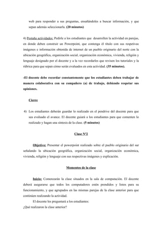 web para responder a sus preguntas, ensañándoles a buscar información, y que
sepan además seleccionarla. (20 minutos)
4) Pestaña actividades: Pedirle a los estudiantes que desarrollen la actividad en parejas,
en donde deben construir un Powerpoint, que contenga él título con sus respetivas
imágenes e información obtenida de internet de un pueblo originario del norte con la
ubicación geográfica, organización social, organización económica, vivienda, religión y
lenguaje designado por el docente y a la vez recordarles que revisen los tutoriales y la
rúbrica para que sepan cómo serán evaluados en esta actividad. (35 minutos).
-El docente debe recordar constantemente que los estudiantes deben trabajar de
manera colaborativa con su compañero (a) de trabajo, debiendo respetar sus
opiniones.
Cierre
4) Los estudiantes deberán guardar lo realizado en el pendrive del docente para que
sea evaluado el avance. El docente guiará a los estudiantes para que comenten lo
realizado y hagan una síntesis de la clase. (5 minutos)
Clase Nº2
Objetivo: Presentar el powerpoint realizado sobre el pueblo originario del sur
señalando la ubicación geográfica, organización social, organización económica,
vivienda, religión y lenguaje con sus respectivas imágenes y explicación.
Momentos de la clase
Inicio: Comenzarán la clase situados en la sala de computación. El docente
deberá asegurarse que todos los computadores estén prendidos y listos para su
funcionamiento, y que agrupados en las mismas parejas de la clase anterior para que
continúen realizando la actividad.
El docente les preguntará a los estudiantes:
¿Qué realizaron la clase anterior?

 