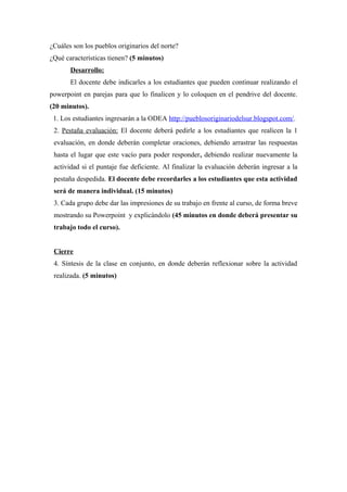 ¿Cuáles son los pueblos originarios del norte?
¿Qué características tienen? (5 minutos)
Desarrollo:
El docente debe indicarles a los estudiantes que pueden continuar realizando el
powerpoint en parejas para que lo finalicen y lo coloquen en el pendrive del docente.
(20 minutos).
1. Los estudiantes ingresarán a la ODEA http://pueblosoriginariodelsur.blogspot.com/.
2. Pestaña evaluación: El docente deberá pedirle a los estudiantes que realicen la 1
evaluación, en donde deberán completar oraciones, debiendo arrastrar las respuestas
hasta el lugar que este vacío para poder responder, debiendo realizar nuevamente la
actividad si el puntaje fue deficiente. Al finalizar la evaluación deberán ingresar a la
pestaña despedida. El docente debe recordarles a los estudiantes que esta actividad
será de manera individual. (15 minutos)
3. Cada grupo debe dar las impresiones de su trabajo en frente al curso, de forma breve
mostrando su Powerpoint y explicándolo (45 minutos en donde deberá presentar su
trabajo todo el curso).
Cierre
4. Síntesis de la clase en conjunto, en donde deberán reflexionar sobre la actividad
realizada. (5 minutos)

 