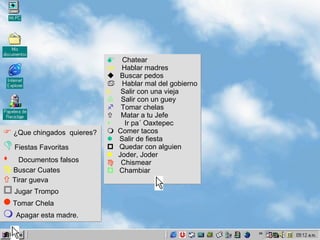    ¿Que chingados  quieres?    Fiestas Favoritas  Documentos falsos    Buscar Cuates    Tirar gueva    Jugar Trompo     Tomar Chela    Apagar esta madre.  Chatear  Hablar madres    Buscar pedos  Hablar mal del gobierno k  Salir con una vieja  Salir con un guey   Tomar chelas    Matar a tu Jefe  Ir pa´ Oaxtepec    Comer tacos   Salir de fiesta    Quedar con alguien    Joder, Joder   Chismear    Chambiar 
