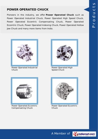 Pioneers in the industry, we oﬀer Power Operated Chuck such as
Power Operated Industrial Chuck, Power Operated High Speed Chuck,
Power

Operated

Eccentric

Compensating

Chuck,

Power

Operated

Eccentric Chuck, Power Operated Indexing Chuck, Power Operated Hollow
Jaw Chuck and many more items from India.

Power Operated Industrial
Chuck

Power Operated High
Speed Chuck

Power Operated Eccentric
Compensating Chuck

Power Operated Eccentric
Chuck

A Member of

Products

POWER OPERATED CHUCK

 