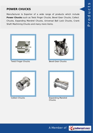 Manufacturer & Exporter of a wide range of products which include
Power Chucks such as Twist Finger Chucks, Bevel Gear Chucks, Collect
Chucks, Expanding Mandrel Chucks, Universal Ball Lock Chucks, Crank
Shaft Machining Chucks and many more items.

Twist Finger Chucks

Bevel Gear Chucks

Collect Chucks

Expanding Mandrel
Chucks

A Member of

Products

POWER CHUCKS

 