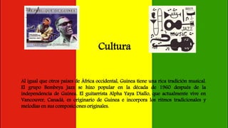 Cultura
Al igual que otros países de África occidental, Guinea tiene una rica tradición musical.
El grupo Bembeya Jazz se hizo popular en la década de 1960 después de la
independencia de Guinea. El guitarrista Alpha Yaya Diallo, que actualmente vive en
Vancouver, Canadá, es originario de Guinea e incorpora los ritmos tradicionales y
melodías en sus composiciones originales.
 