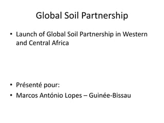 Global Soil Partnership
• Launch of Global Soil Partnership in Western
and Central Africa
• Présenté pour:
• Marcos António Lopes – Guinée-Bissau
 