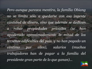 Pero aunque parezca mentira, la familia Obiang no se limita sólo a quedarse con esa ingente cantidad de dinero, sino que además se dedican a robar propiedades privadas (se han apoderado aproximadamente la mitad de los terrenos edificables del país, y no han pagado un céntimo por ellos), salarios (muchos trabajadores han de pagar a la familia del presidente gran parte de lo que ganan)… 
