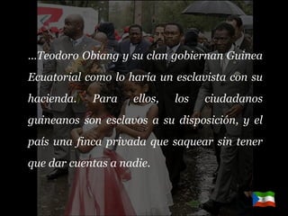 … Teodoro Obiang y su clan gobiernan Guinea Ecuatorial como lo haría un esclavista con su hacienda. Para ellos, los ciudadanos guineanos son esclavos a su disposición, y el país una finca privada que saquear sin tener que dar cuentas a nadie. 