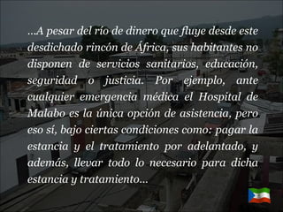 … A pesar del río de dinero que fluye desde este desdichado rincón de África, sus habitantes no disponen de servicios sanitarios, educación, seguridad o justicia. Por ejemplo, ante cualquier emergencia médica el Hospital de Malabo es la única opción de asistencia, pero eso sí, bajo ciertas condiciones como: pagar la estancia y el tratamiento por adelantado, y además, llevar todo lo necesario para dicha estancia y tratamiento…   