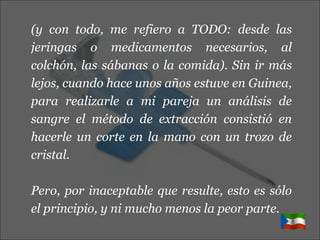 (y con todo, me refiero a TODO: desde las jeringas o medicamentos necesarios, al colchón, las sábanas o la comida). Sin ir más lejos, cuando hace unos años estuve en Guinea, para realizarle a mi pareja un análisis de sangre el método de extracción consistió en hacerle un corte en la mano con un trozo de cristal. Pero, por inaceptable que resulte, esto es sólo el principio, y ni mucho menos la peor parte. 