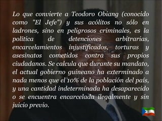 Lo que convierte a Teodoro Obiang (conocido como "El Jefe") y sus acólitos no sólo en ladrones, sino en peligrosos criminales, es la política de detenciones arbitrarias, encarcelamientos injustificados, torturas y asesinatos cometidos contra sus propios ciudadanos. Se calcula que durante su mandato, el actual gobierno guineano ha exterminado a nada menos que el 10% de la población del país, y una cantidad indeterminada ha desaparecido o se encuentra encarcelada ilegalmente y sin juicio previo. 