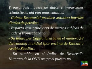Y para quien guste de datos e imparciales estadísticas, ahí van unas cuantas. - Guinea Ecuatorial produce 400.000 barriles diarios de petróleo. - Exporta casi 1.000.000 de metros cúbicos de madera tropical al año. - Su Renta per Cápita la sitúa en el número 38 del ranking mundial (por encima de Kuwait o Arabia Saudita). - En cambio, en el Índice de Desarrollo Humano de la ONU ocupa el puesto 121. 