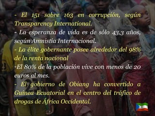- El 151 sobre 163 en corrupción, según Transparency International. - La esperanza de vida es de sólo 43,3 años, según Amnistía Internacional. - La élite gobernante posee alrededor del 98% de la renta nacional El 80% de la población vive con menos de 20 euros al mes. - El gobierno de Obiang ha convertido a Guinea Ecuatorial en el centro del tráfico de drogas de África Occidental. 