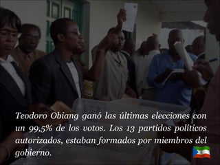 Teodoro Obiang ganó las últimas elecciones con un 99,5% de los votos. Los 13 partidos políticos autorizados, estaban formados por miembros del gobierno. 