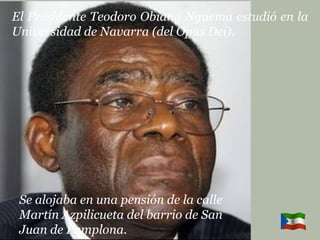 El Presidente Teodoro Obiang Nguema estudió en la Universidad de Navarra (del Opus Dei). Se alojaba en una pensión de la calle  Martín Azpilicueta del barrio de San  Juan de Pamplona. 