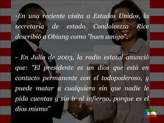En una reciente visita a Estados Unidos, la secretaria de estado Condoleezza Rice describió a Obiang como "buen amigo". - En Julio de 2003, la radio estatal anunció que: "El presidente es un dios que está en contacto permanente con el todopoderoso, y puede matar a cualquiera sin que nadie le pida cuentas y sin ir al infierno, porque es el dios mismo" 