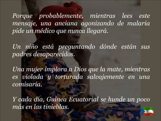 Porque probablemente, mientras lees este mensaje, una anciana agonizando de malaria pide un médico que nunca llegará. Un niño está preguntando dónde están sus padres desaparecidos. Una mujer implora a Dios que la mate, mientras es violada y torturada salvajemente en una comisaría. Y cada día, Guinea Ecuatorial se hunde un poco más en las tinieblas. 
