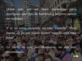 Quizá este sea un buen momento, para averiguar qué tipo de hombres y mujeres somos en realidad. Y si te estás diciendo en este instante "Pero bueno, ¿y yo que puedo hacer? Aquello está muy lejos". Lo cierto es que, por desgracia, no vas mal encaminado. 