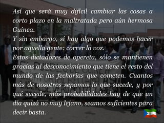 Así que será muy difícil cambiar las cosas a corto plazo en la maltratada pero aún hermosa Guinea. Y sin embargo, sí hay algo que podemos hacer por aquella gente: correr la voz. Estos dictadores de opereta, sólo se mantienen gracias al desconocimiento que tiene el resto del mundo de las fechorías que cometen. Cuantos más de nosotros sepamos lo que sucede, y por qué sucede, más probabilidades hay de que un día quizá no muy lejano, seamos suficientes para decir basta.   