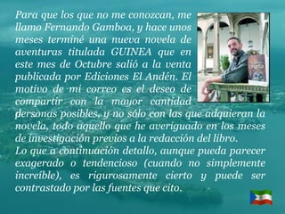 Para que los que no me conozcan, me llamo Fernando Gamboa, y hace unos meses terminé una nueva novela de aventuras titulada GUINEA que en este mes de Octubre salió a la venta publicada por Ediciones El Andén. El motivo de mi correo es el deseo de compartir con la mayor cantidad de  . personas posibles, y no sólo con las que adquieran la novela, todo aquello que he averiguado en los meses de investigación previos a la redacción del libro. Lo que a continuación detallo, aunque pueda parecer exagerado o tendencioso (cuando no simplemente increíble), es rigurosamente cierto y puede ser contrastado por las fuentes que cito. 