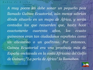 A muy pocos les debe sonar un pequeño país llamado Guinea Ecuatorial, aún menos sabrían dónde situarlo en un mapa de África, y serán contados los que recuerden que, hasta hace exactamente cuarenta años, los ecuato guineanos eran tan ciudadanos españoles como un alicantino o un gaditano. Por entonces, Guinea Ecuatorial era una provincia más de España enclavada en la costa Africana del Golfo de Guinea; "La perla de África" la llamaban. 