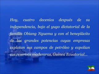 Hoy, cuatro decenios después de su independencia, bajo el yugo dictatorial de la familia Obiang Nguema y con el beneplácito de las grandes potencias cuyas empresas explotan sus campos de petróleo y expolian sus reservas madereras, Guinea Ecuatorial… 