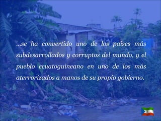 … se ha convertido uno de los países más subdesarrollados y corruptos del mundo, y el pueblo ecuatoguineano en uno de los más aterrorizados a manos de su propio gobierno. 