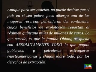 Aunque para ser exactos, no puede decirse que el país en sí sea pobre, pues alberga una de las mayores reservas petrolíferas del continente, cuyos beneficios de explotación reportan al régimen guineano miles de millones de euros. Lo que sucede, es que la familia Obiang se queda con ABSOLUTAMENTE TODO lo que pagan gobiernos y petroleras extranjeras (norteamericanas y chinas sobre todo) por los derechos de extracción. 