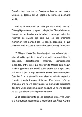 España, que regresa a Guinea a buscar sus raíces.
Durante la década del 70 escribe su hermoso poemario
Ceiba.


   Macías es derrocado en 1979 por su sobrino Teodoro
Obiang Nguema con el apoyo del ejército. El ex dictador se
refugió en un bunker en la selva y destruyó todas las
reservas de divisas del país que en ese momento
mantenían una paridad con la peseta española, lo que
desencadenó una estrepitosa crisis económica y financiera.


   “El Milagro Único” fue llevado a juicio sumarísimo por un
tribunal militar que lo condenó a muerte por los delitos de
genocidio,    deportaciones        masivas,   expropiaciones
indebidas, entre otros. Era tan temido Macías que ningún
soldado guineano se atrevió a dispararle por lo que debió
ser fusilado por un regimiento de mercenarios marroquíes.
Eso dio fin a la pesadilla que vivió la valiente república
durante aquella funesta dictadura. Ese mismo año se
proclama una nueva constitución. Es nombrado presidente
Teodoro Obiang Nguema quien inaugura un nuevo período
de paz y equilibrio para la pujante nación.

   Es el establecimiento de los derechos civiles y la unión
a la Comunidad Económica y Monetaria del África Central


                              34
 
