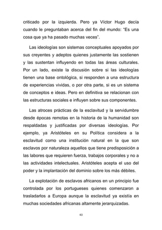 criticado por la izquierda. Pero ya Víctor Hugo decía
cuando le preguntaban acerca del fin del mundo: “Es una
cosa que ya ha pasado muchas veces”.

   Las ideologías son sistemas conceptuales apoyados por
sus creyentes y adeptos quienes justamente las sostienen
y las sustentan influyendo en todas las áreas culturales.
Por un lado, existe la discusión sobre si las ideologías
tienen una base ontológica, si responden a una estructura
de experiencias vividas, o por otra parte, si es un sistema
de conceptos e ideas. Pero en definitiva se relacionan con
las estructuras sociales e influyen sobre sus componentes.

   Las atroces prácticas de la esclavitud y la servidumbre
desde épocas remotas en la historia de la humanidad son
respaldadas y justificadas por diversas ideologías. Por
ejemplo, ya Aristóteles en su Política considera a la
esclavitud como una institución natural en la que son
esclavos por naturaleza aquellos que tiene predisposición a
las labores que requieren fuerza, trabajos corporales y no a
las actividades intelectuales. Aristóteles acepta el uso del
poder y la implantación del dominio sobre los más débiles.

   La explotación de esclavos africanos en un principio fue
controlada por los portugueses quienes comenzaron a
trasladarlos a Europa aunque la esclavitud ya existía en
muchas sociedades africanas altamente jerarquizadas.

                             43
 